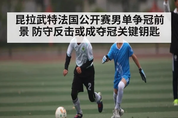 昆拉武特法国公开赛男单争冠前景 防守反击或成夺冠关键钥匙